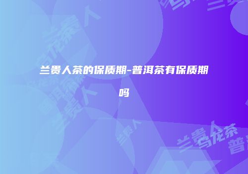 兰贵人茶的保质期-普洱茶有保质期吗