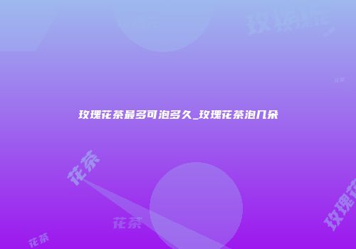 玫瑰花茶最多可泡多久_玫瑰花茶泡几朵