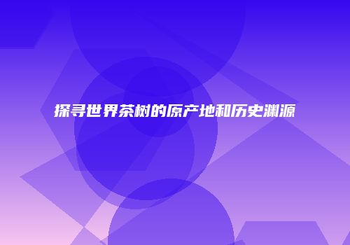 探寻世界茶树的原产地和历史渊源