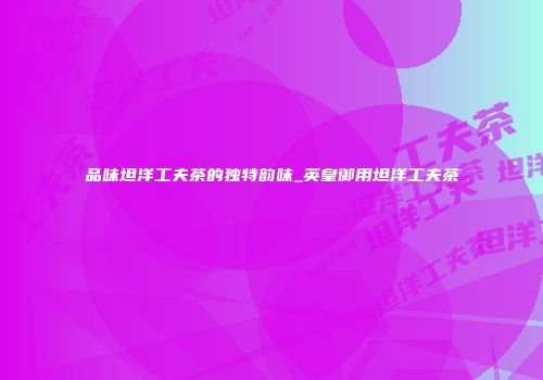 品味坦洋工夫茶的独特韵味_英皇御用坦洋工夫茶