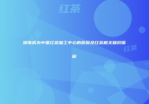 湖南成为中国红茶加工中心的原因及红茶相关知识探秘