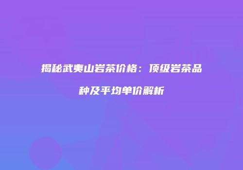 揭秘武夷山岩茶价格：顶级岩茶品种及平均单价解析