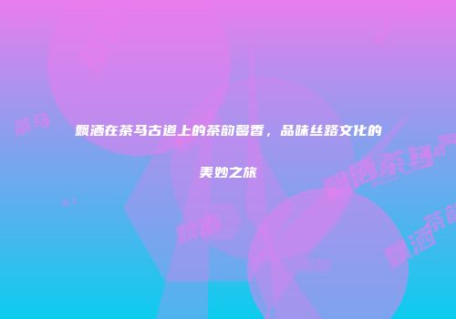 飘洒在茶马古道上的茶韵馨香，品味丝路文化的美妙之旅