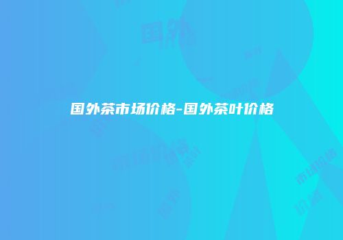 国外茶市场价格-国外茶叶价格