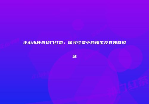 正山小种与祁门红茶：探寻红茶中的瑰宝及其独特风味