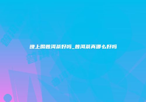 晚上喝普洱茶好吗_普洱茶真哪么好吗
