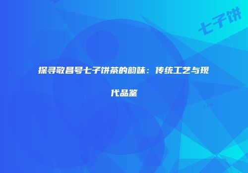 探寻敬昌号七子饼茶的韵味：传统工艺与现代品鉴