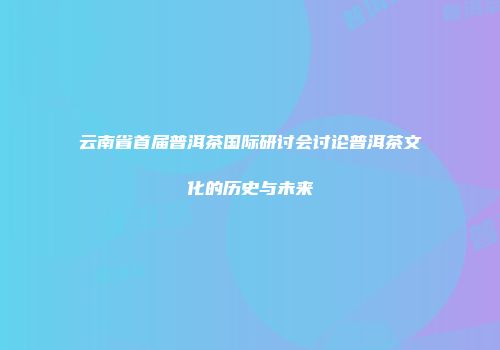 云南省首届普洱茶国际研讨会讨论普洱茶文化的历史与未来