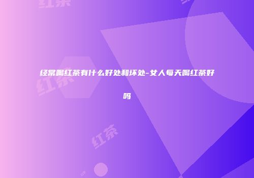 经常喝红茶有什么好处和坏处-女人每天喝红茶好吗