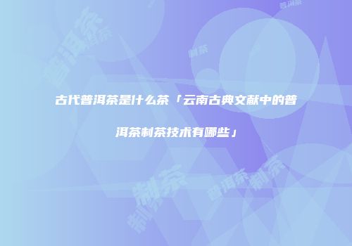 古代普洱茶是什么茶「云南古典文献中的普洱茶制茶技术有哪些」