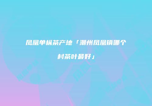 凤凰单枞茶产地「潮州凤凰镇哪个村茶叶最好」