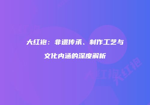 大红袍：非遗传承、制作工艺与文化内涵的深度解析