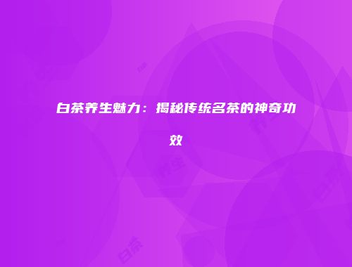 白茶养生魅力：揭秘传统名茶的神奇功效