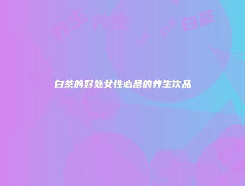 白茶的好处女性必备的养生饮品