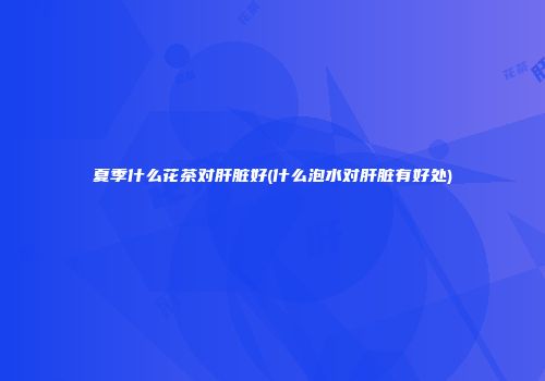 夏季什么花茶对肝脏好(什么泡水对肝脏有好处)