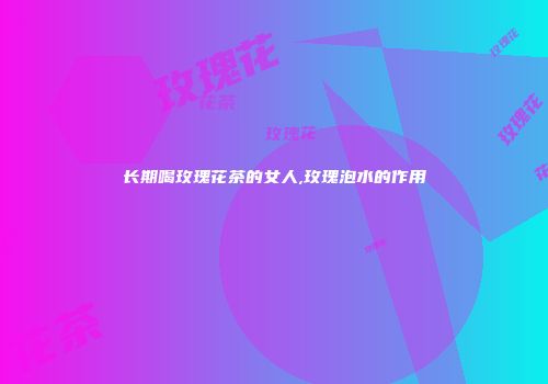长期喝玫瑰花茶的女人,玫瑰泡水的作用