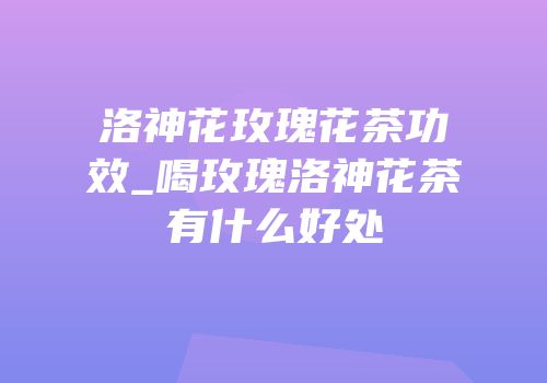 洛神花玫瑰花茶功效_喝玫瑰洛神花茶有什么好处