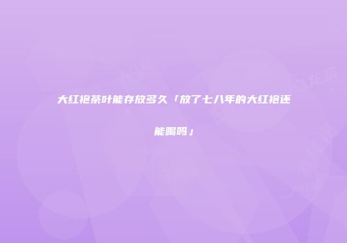 大红袍茶叶能存放多久「放了七八年的大红袍还能喝吗」