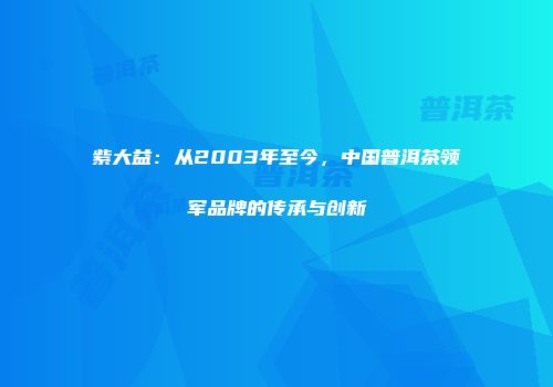 紫大益：从2003年至今，中国普洱茶领军品牌的传承与创新