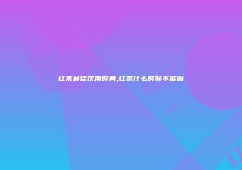 红茶最佳饮用时间,红茶什么时候不能喝