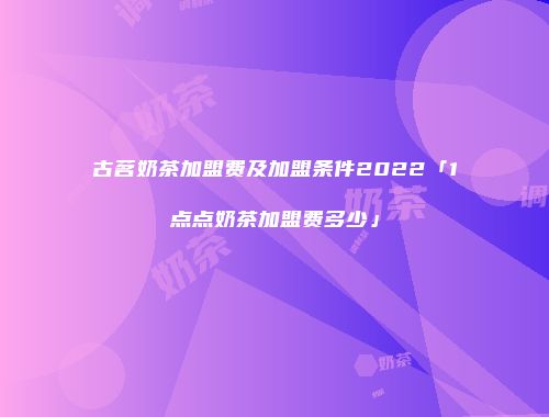 古茗奶茶加盟费及加盟条件2022「1点点奶茶加盟费多少」