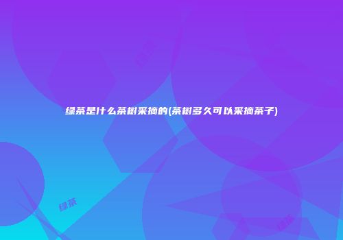 绿茶是什么茶树采摘的(茶树多久可以采摘茶子)