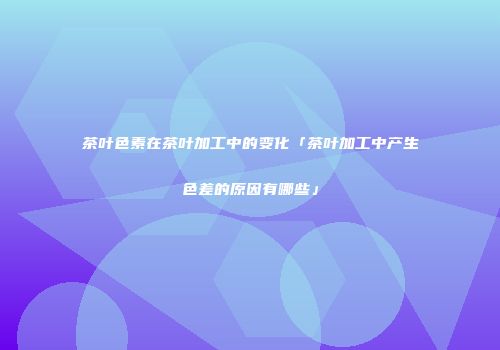 茶叶色素在茶叶加工中的变化「茶叶加工中产生色差的原因有哪些」