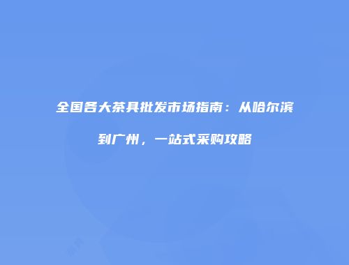 全国各大茶具批发市场指南：从哈尔滨到广州，一站式采购攻略