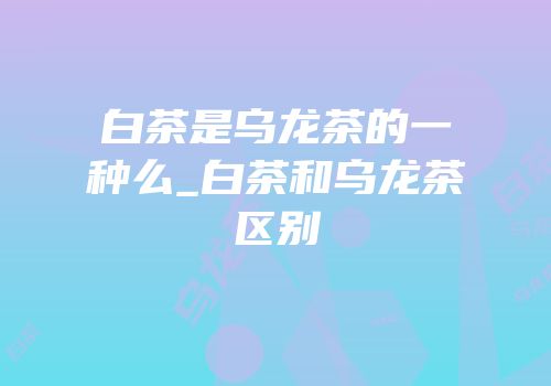 白茶是乌龙茶的一种么_白茶和乌龙茶区别