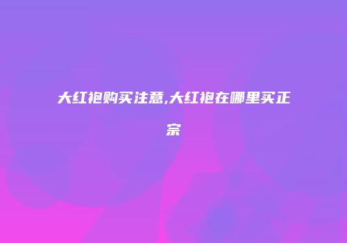 大红袍购买注意,大红袍在哪里买正宗