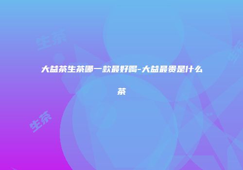 大益茶生茶哪一款最好喝-大益最贵是什么茶