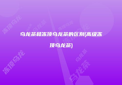 乌龙茶和冻顶乌龙茶的区别(高级冻顶乌龙茶)
