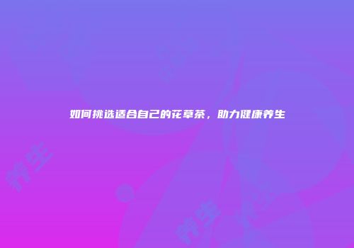 如何挑选适合自己的花草茶，助力健康养生
