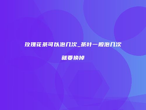 玫瑰花茶可以泡几次_茶叶一般泡几次就要换掉