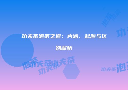 功夫茶泡茶之道：内涵、起源与区别解析