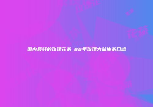 国内最好的玫瑰花茶_96年玫瑰大益生茶口感