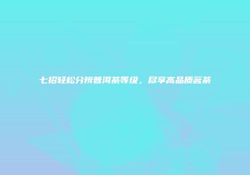 七招轻松分辨普洱茶等级，尽享高品质茗茶