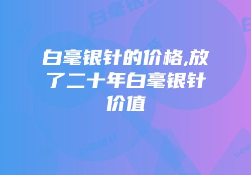 白毫银针的价格,放了二十年白毫银针价值