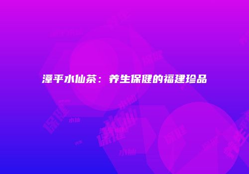 漳平水仙茶：养生保健的福建珍品