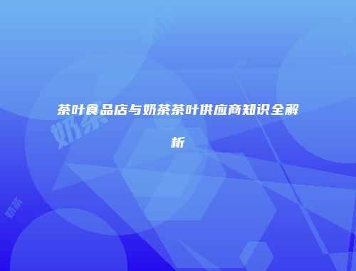 茶叶食品店与奶茶茶叶供应商知识全解析