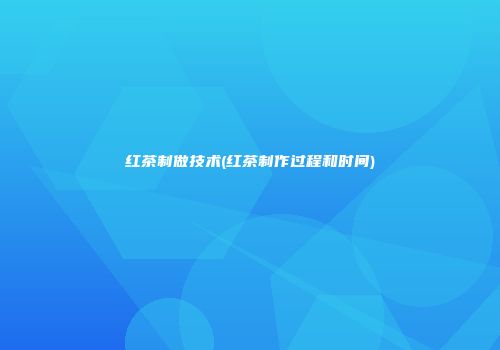 红茶制做技术(红茶制作过程和时间)