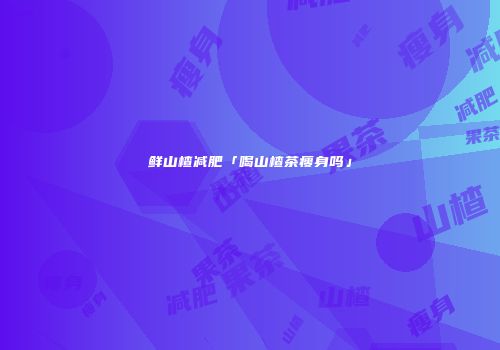 鲜山楂减肥「喝山楂茶瘦身吗」