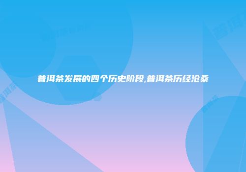 普洱茶发展的四个历史阶段,普洱茶历经沧桑