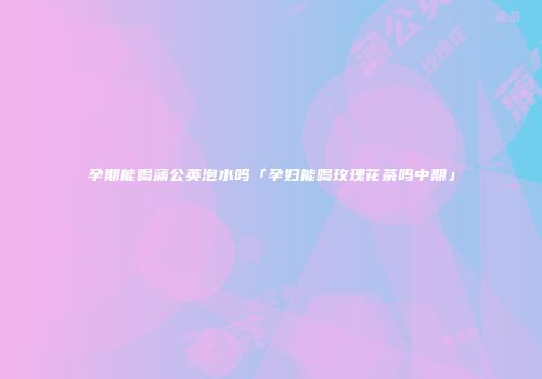 孕期能喝蒲公英泡水吗「孕妇能喝玫瑰花茶吗中期」
