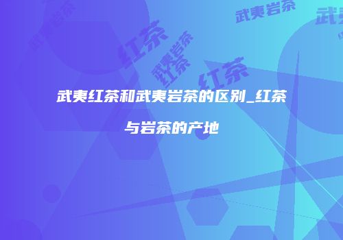 武夷红茶和武夷岩茶的区别_红茶与岩茶的产地
