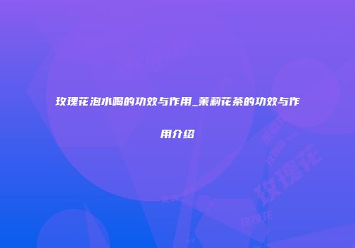 玫瑰花泡水喝的功效与作用_茉莉花茶的功效与作用介绍