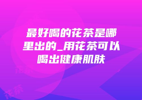 最好喝的花茶是哪里出的_用花茶可以喝出健康肌肤