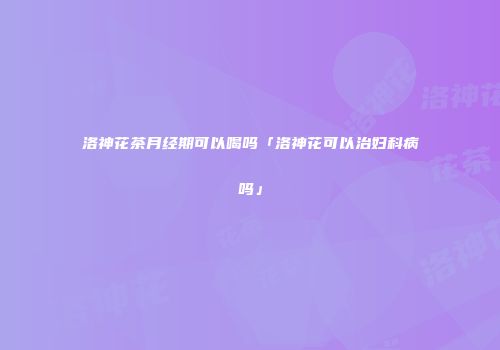 洛神花茶月经期可以喝吗「洛神花可以治妇科病吗」