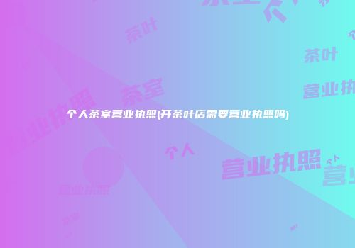 个人茶室营业执照(开茶叶店需要营业执照吗)