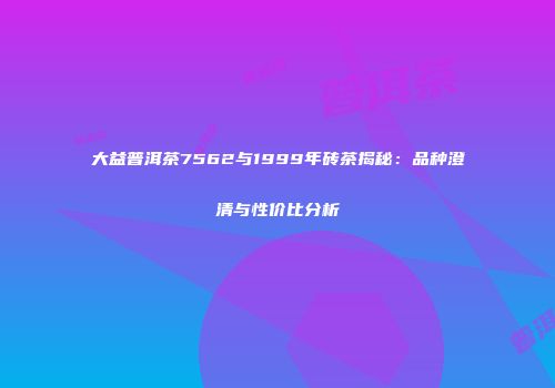 大益普洱茶7562与1999年砖茶揭秘：品种澄清与性价比分析